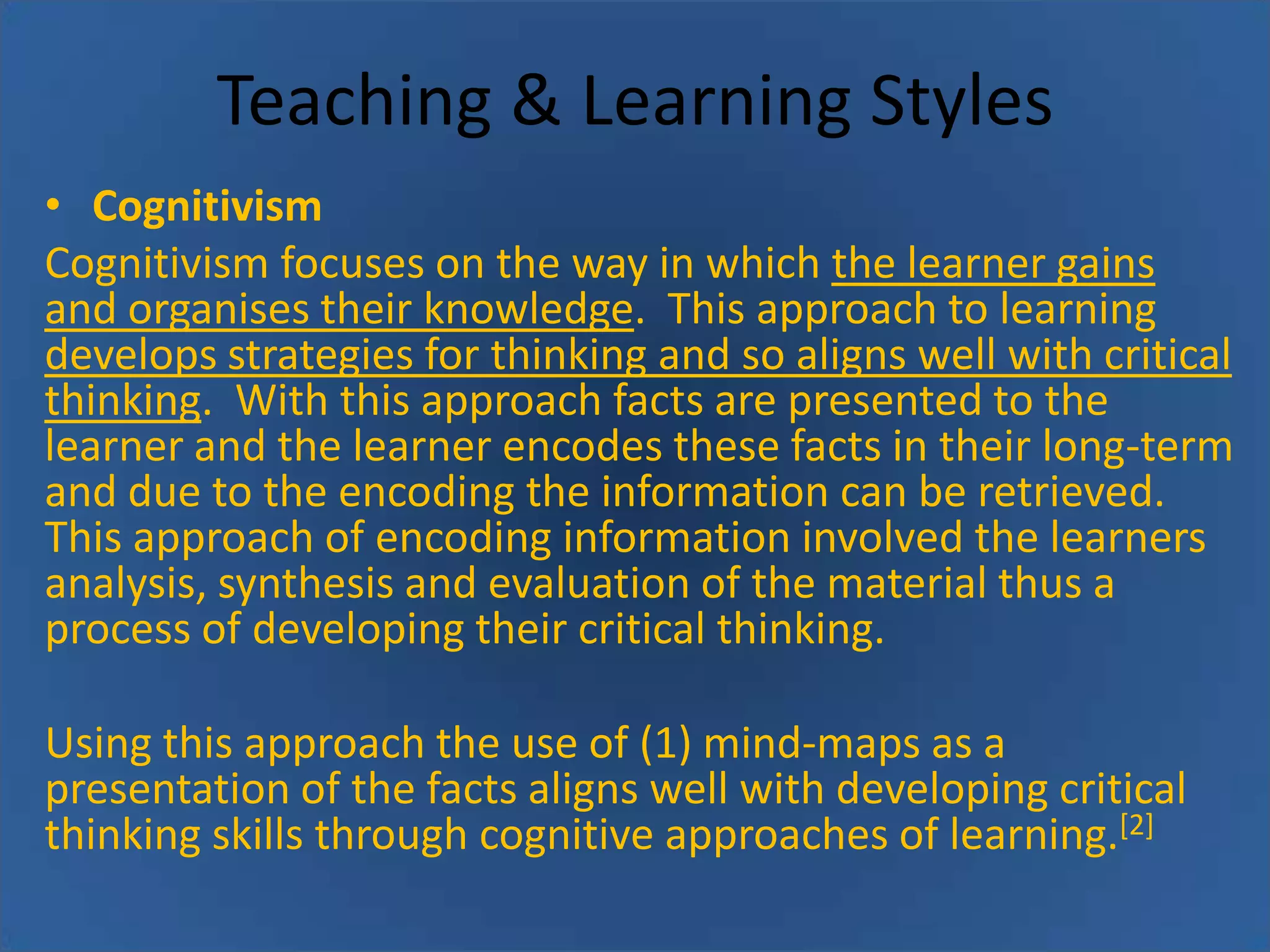 Teaching & Learning Styles
• Cognitivism
Cognitivism focuses on the way in which the learner gains
and organises their knowledge. This approach to learning
develops strategies for thinking and so aligns well with critical
thinking. With this approach facts are presented to the
learner and the learner encodes these facts in their long-term
and due to the encoding the information can be retrieved.
This approach of encoding information involved the learners
analysis, synthesis and evaluation of the material thus a
process of developing their critical thinking.

Using this approach the use of (1) mind-maps as a
presentation of the facts aligns well with developing critical
thinking skills through cognitive approaches of learning.[2]

 