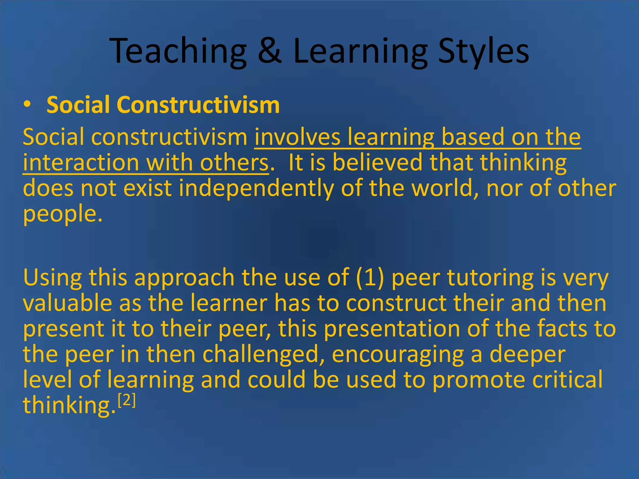 Teaching & Learning Styles
• Social Constructivism
Social constructivism involves learning based on the
interaction with others. It is believed that thinking
does not exist independently of the world, nor of other
people.

Using this approach the use of (1) peer tutoring is very
valuable as the learner has to construct their and then
present it to their peer, this presentation of the facts to
the peer in then challenged, encouraging a deeper
level of learning and could be used to promote critical
thinking.[2]

 