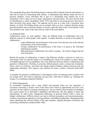 The remarkable thing about The Rolling Stones is that the shift of identity from the individuals to a
team did not lead to a dominating team identity. A dominating team identity means the loss of
personal identities. Every individual that is part of a dominating team identity has to be
subordinate. This is what you see in many organisations and sport teams. The most obvious form
of subordination is called ‘groupthink’ (Janis 1972) and refers to the group pressure that doesn’t
allow deviation from group values. The opposite can be seen in a team with a synergetic team
identity, of which The Rolling Stones are an example. Here you have a balance between strong
personal identities and a solid team identity. Everyone within the team is able ‘to be himself’ in the
most authentic way, while at the same time he is part of the team identity.

3.6. Relational field
Collaboration means ‘to work together’. There are different kinds of collaboration and very
different contexts in which people work together. A simple distinction is based on the quality of
collaboration:
            - weak collaboration: the performance of the team is less than the sum of the indivual
                performances of the team members
            - average collaboration: the performance of the team is as good as the individual
                performances together
            - high performance collaboration: the result is synergy – the whole is bigger than the
                sum of the parts.

Besides the quality of collaboration, it makes a big difference whether a team has to work on a
clear project with very specific targets or if something new needs to be created or a major change
or breakthrough has to be accomplished. This is the difference between effective collaboration and
generative collaboration. Working on precisely defined projects needs a strong task orientation,
while a focus on creativity, innovation and change requires finding a balance between task and
relationship orientation. This requires extra attention for what is called a relational field (Dilts
2004).

A metaphor for generative collaboration is what happens when two hydrogen atoms combine with
one oxygen atom. The result is surprising: you get water. And water is neither e.g. hydrogen nor
oxygen, it is something completely different.

3.7. Belief management
To accomplish something with a team, beliefs and personal values are very important. A
conviction concerning a certain vision of the future and a belief in opportunities and one’s own
capacities are key aspects in creating something new. Just as a belief system (mindset or paradigm)
has a great impact on an individual’s capabilities and behaviour, this also applies to teams and
organisations. In other words: fundamental differences in personal beliefs within a team can
hamper collaboration. Different beliefs can lead to different perceptions and miscommunication,
conflicts concerning the approach to solving problems, and different judgements. Managing beliefs
means identifying the relevant beliefs of the team members, aligning divergent convictions and
reconciling contradictory mindsets (Dilts 1990).
 