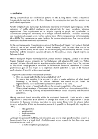 4. Application

Having conceptualised the collaboration patterns of The Rolling Stones within a theoretical
framework, the next step was to develop a blueprint for implementing this team flow concept in a
professional organisation.

Greater complexity and increasingly dynamic and innovative environments a growing need for the
autonomy of highly skilled employees, are characteristic for many knowledge intensive
organisations. Other requirements are an adaptive capacity of people and organisation (to
accommodate change and innovation) and a stronger customer orientation. Traditional leadership
and organisational concepts seem ever less suitable for an effective organisational performance (de
Geus 1997). This context poses a major challenge for implementing the team flow concept, which
is suited to the above-mentioned requirements.

In the competence centre Organizing Innovation of the Hogeschool Utrecht (University of Applied
Sciences), one of the research fields is ‘shared leadership’, with the team flow concept as
underlying research frame. In this centre we are investigating the relationship between ‘shared
leadership’ and the innovation capacities of teams. In this context, a couple of pilot projects are
being carried out.

One of these pilot projects will take place at Achmea insurance company. Achmea is one of the
biggest financial services companies in The Netherlands with about 22.000 employees. Within
Achmea’s division of social security, a project on culture change has begun. One of the concerns
of this culture change project is leadership. To increase the innovation capabilities of Achmea
professionals, part of this project is to implement shared leadership. A team of 16 financial
professionals will join this action research project.

This project addresses these two research questions:
   1. How can shared leadership be implemented effectively?
       To answer this question, it is necessary to give a precise definition of what shared
       leadership is, to identify the relevant conditons and critical success factors for
       implementation, and to examine the collaboration patterns of the team.
   2. What is the impact of shared leadership on the innovation capabilities of the team?
       This requires knowledge of instruments to measure and influence innovation capabilities,
       as well as showing explicitly the relationship between shared leadership and innovation
       capabilities.

Having described shared leadership within the conceptual framework, I wish to offer a brief
explanation of innovation. Each renewal or change that results in an improvement is called
innovation. In business operation, innovation is about doing things better to achieve higher
turnover and profits. Within the innovation process it is possible to distinguish (de Jong/Kerste
2002)
           - idea generation
           - development
           - implementation
           - evaluation
Although it is commonly held that, for innovation, you need a single genial mind that acquires a
break-through idea in a single flash of enlightenment, recent research in fact shows that most
innovations are the result of
           - a multi-disciplinary group process
 