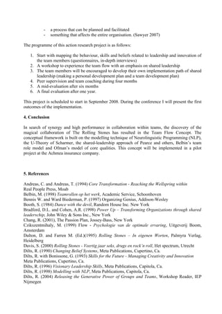 -    a process that can be planned and facilitated
           -    something that affects the entire organisation. (Sawyer 2007)

The programme of this action research project is as follows:

   1. Start with mapping the behaviour, skills and beliefs related to leadership and innovation of
      the team members (questionnaires, in-depth interviews)
   2. A workshop to experience the team flow with an emphasis on shared leadership
   3. The team members will be encouraged to develop their own implementation path of shared
      leadership (making a personal development plan and a team development plan)
   4. Peer supervision and team coaching during four months
   5. A mid-evaluation after six months
   6. A final evaluation after one year.

This project is scheduled to start in September 2008. During the conference I will present the first
outcomes of the implementation.

4. Conclusion

In search of synergy and high performance in collaboration within teams, the discovery of the
magical collaboration of The Rolling Stones has resulted in the Team Flow Concept. The
conceptual framework is built on the modelling technique of Neurolinguistic Programming (NLP),
the U-Theory of Scharmer, the shared-leadership approach of Pearce and others, Belbin’s team
role model and Ofman’s model of core qualities. This concept will be implemented in a pilot
project at the Achmea insurance company.



5. References

Andreas, C. and Andreas, T. (1994) Core Transformation - Reaching the Wellspring within
Real People Press, Moab
Belbin, M. (1998) Teamrollen op het werk, Academic Service, Schoonhoven
Bennis W. and Ward Biederman, P. (1997) Organizing Genius, Addison-Wesley
Booth, S. (1984) Dance with the devil, Random House Inc. New York
Bradford, D.L. and Cohen, A.R. (1998) Power Up – Transforming Organizations through shared
leaderschip, John Wiley & Sons Inc., New York
Chang, R. (2001), The Passion Plan, Jossey-Bass, New York
Czikszentmihaly, M. (1999) Flow - Psychologie van de optimale ervaring, Uitgeverij Boom,
Amsterdam
Dalton, D. and Farren M. (Ed.)(1995) Rolling Stones – In eigenen Worten, Palmyra Verlag,
Heidelberg
Davis, S. (2000) Rolling Stones - Veertig jaar seks, drugs en rock’n roll, Het spectrum, Utrecht
Dilts, R. (1990) Changing Belief Systems, Meta Publications, Cupertino, Ca.
Dilts, R. with Bonissone, G. (1993) Skills for the Future - Managing Creativity and Innovation
Meta Publications, Cupertino, Ca.
Dilts, R. (1996) Visionary Leadership Skills, Meta Publications, Capitola, Ca.
Dilts, R. (1998) Modelling with NLP, Meta Publications, Capitola, Ca.
Dilts, R. (2004) Releasing the Generative Power of Groups and Teams, Workshop Reader, IEP
Nijmegen
 
