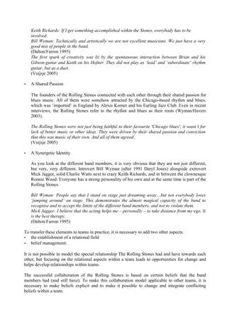 Keith Richards: If I get something accomplished within the Stones, everybody has to be
    involved.
    Bill Wyman: Technically and artistically we are not excellent musicians. We just have a very
    good mix of people in the band.
    (Dalton/Farron 1995)
    The first spark of creativity was lit by the spontaneous interaction between Brian and his
    Gibson-guitar and Keith on his Hofner. They did not play as ‘lead’ and ‘subordinate’ rhythm
    guitar, but as a duet.
    (Vuijsje 2005)

-   A Shared Passion

    The founders of the Rolling Stones connected with each other through their shared passion for
    blues music. All of them were somehow attracted by the Chicago-based rhythm and blues,
    which was ‘imported’ in England by Alexis Korner and his Earling Jazz Club. Even in recent
    interviews, the Rolling Stones refer to the rhythm and blues as their roots (Wyman/Havers
    2003).

    The Rolling Stones were not just being faithful to their favourite 'Chicago blues'; it wasn’t for
    lack of better music or other ideas. They were driven by their shared passion and conviction
    that this was music of their own. And all of them agreed.
    (Vuijsje 2005)

-   A Synergetic Identity

    As you look at the different band members, it is very obvious that they are not just different,
    but very, very different. Introvert Bill Wyman (after 1991 Daryl Jones) alongside extrovert
    Mick Jagger, solid Charlie Watts next to crazy Keith Richards, and in between the clownesque
    Ronnie Wood. Everyone has a strong personality of his own and at the same time is part of the
    Rolling Stones.

    Bill Wyman: People say that I stand on stage just dreaming away…but not everybody loves
    ‘jumping around’ on stage. This demonstrates the almost magical capacity of the band to
    recognise and to accept the limits of the different band members, and not to violate them.
    Mick Jagger: I believe that the acting helps me – personally – to take distance from my ego. It
    is the best therapy.
    (Dalton/Farron 1995)

To transfer these elements to teams in practice, it is necessary to add two other aspects:
- the establishment of a relational field
- belief management.

It is not possible to model the special relationship The Rolling Stones had and have towards each
other, but focusing on the relational aspects within a team leads to opportunities for change and
helps develop relationships within teams.

The successful collaboration of the Rolling Stones is based on certain beliefs that the band
members had (and still have). To make this collaboration model applicable to other teams, it is
necessary to make beliefs explicit and to make it possible to change and integrate conflicting
beliefs within a team.
 