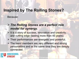 University of Applied Sciences Inspired by The Rolling Stones? University of Applied Sciences Because: The Rolling Stones are a perfect role model for synergy. It is a story of success, innovation and creativity, and cutting edge (lasting more than 45 years). Their performances are energetic and powerful. The band members are very different and strong personalities and at the same time they are deeply connected. 