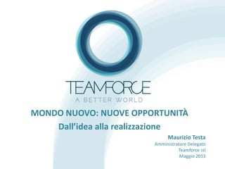 MONDO NUOVO: NUOVE OPPORTUNITÀ
Dall’idea alla realizzazione
Maurizio Testa
Amministratore Delegato
Teamforce srl
Maggio 2013
 