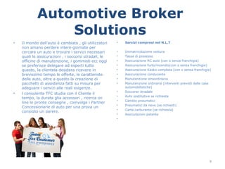 Automotive Broker
                Solutions
•   Il mondo dell’auto è cambiato , gli utilizzatori   •   Servizi compresi nel N.L.T
    non amano perdere intere giornate per
    cercare un auto e trovare i servizi necessari      •   Immatricolazione vettura
    quali le assicurazioni , i soccorsi stradali, le   •   Tassa di possesso
    officine di manutenzione, i gommisti ecc oggi      •   Assicurazione RC auto (con o senza franchigia)
    se preferisce delegare ad esperti tutto            •   Assicurazione furto/incendio(con o senza franchigie)
    questo, la clientela desidera ricevere in          •   Assicurazione Kasko completa (con o senza franchigie)
    brevissimo tempo le offerte, le caratteriste       •   Assicurazione conducente
    delle auto, oltre a questo la creazione di         •   Manutenzione straordinaria
    pacchetti di assistenza fatti su misura per        •   Manutenzione ordinaria (interventi previsti dalle case
    adeguare i servizi alle reali esigenze.                automobilistiche)
                                                       •   Soccorso stradale
•   l consulente TFC studia con il Cliente il
                                                       •   Auto sostitutiva se richiesta
    tempo, la durata glia accessori , ricerca on
                                                       •   Cambio pneumatici
    line le pronte consegne , coinvolge i Partner
                                                       •   Pneumatici da neve (se richiesti)
    Concessionarie di auto per una prova un
                                                       •   Carta carburante (se richiesta)
    consiglio un parere.
                                                       •   Assicurazioni patente
                                                       •




                                                                                                                9
 