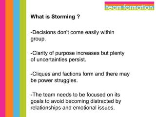 What is Storming ?
-Decisions don't come easily within
group.
-Clarity of purpose increases but plenty
of uncertainties persist.
-Cliques and factions form and there may
be power struggles.

-The team needs to be focused on its
goals to avoid becoming distracted by
relationships and emotional issues.

 
