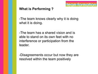 What is Performing ?
-The team knows clearly why it is doing
what it is doing.
-The team has a shared vision and is
able to stand on its own feet with no
interference or participation from the
leader.
-Disagreements occur but now they are
resolved within the team positively

 