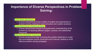 Importance of Diverse Perspectives in Problem
Solving:
1.Innovative Solutions:
1. Diverse perspectives bring a variety of insights and approaches to
problem-solving, leading to more innovative and creative solutions.
2.Comprehensive Understanding:
1. Diverse perspectives ensure a comprehensive understanding of the
problem by considering different angles, contexts, and stakeholder
viewpoints.
3.Effective Problem Framing:
1. Diverse perspectives help in framing the problem statement in a way
that encompasses various dimensions and nuances, leading to more
effective problem-solving strategies.
 
