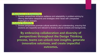 7.Resilience and Adaptability:
1. Diverse perspectives enhance resilience and adaptability in problem-solving by
offering alternative viewpoints and strategies when faced with unexpected
challenges or changes.
8.Cultural Sensitivity:
1. Diverse perspectives promote cultural sensitivity and understanding, ensuring that
solutions are respectful and relevant to diverse cultural contexts and backgrounds.
By embracing collaboration and diversity of
perspectives throughout the Design Thinking
process, teams can unlock new insights, generate
innovative solutions, and create impactful
outcomes.
 