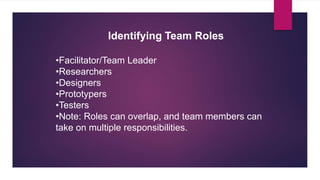 •Facilitator/Team Leader
•Researchers
•Designers
•Prototypers
•Testers
•Note: Roles can overlap, and team members can
take on multiple responsibilities.
Identifying Team Roles
 