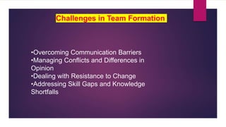 •Overcoming Communication Barriers
•Managing Conflicts and Differences in
Opinion
•Dealing with Resistance to Change
•Addressing Skill Gaps and Knowledge
Shortfalls
Challenges in Team Formation
 