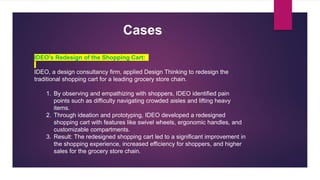 IDEO's Redesign of the Shopping Cart:
IDEO, a design consultancy firm, applied Design Thinking to redesign the
traditional shopping cart for a leading grocery store chain.
1. By observing and empathizing with shoppers, IDEO identified pain
points such as difficulty navigating crowded aisles and lifting heavy
items.
2. Through ideation and prototyping, IDEO developed a redesigned
shopping cart with features like swivel wheels, ergonomic handles, and
customizable compartments.
3. Result: The redesigned shopping cart led to a significant improvement in
the shopping experience, increased efficiency for shoppers, and higher
sales for the grocery store chain.
Cases
 