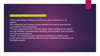 Airbnb's Design of the Guest Experience:
•Airbnb used Design Thinking to enhance the guest experience on its
platform.
•By empathizing with travelers, Airbnb identified the need for personalized
and authentic travel experiences.
•Through collaboration with hosts and guests, Airbnb redesigned its website
and app interface to facilitate easier booking, communication, and exploration
of unique accommodations.
•Result: The redesigned guest experience contributed to Airbnb's rapid
growth and success, attracting millions of users worldwide and disrupting the
hospitality industry.
 