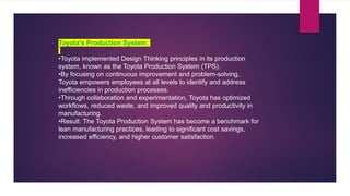 Toyota's Production System:
•Toyota implemented Design Thinking principles in its production
system, known as the Toyota Production System (TPS).
•By focusing on continuous improvement and problem-solving,
Toyota empowers employees at all levels to identify and address
inefficiencies in production processes.
•Through collaboration and experimentation, Toyota has optimized
workflows, reduced waste, and improved quality and productivity in
manufacturing.
•Result: The Toyota Production System has become a benchmark for
lean manufacturing practices, leading to significant cost savings,
increased efficiency, and higher customer satisfaction.
 