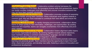 Enhanced Problem Solving: Collaborative problem-solving harnesses the
collective intelligence of the team. By leveraging diverse skills and perspectives, teams
can tackle complex challenges more effectively and uncover innovative solutions that
may not have been possible individually.
Shared Ownership and Accountability: Collaboration promotes a sense of ownership
and accountability among team members. When individuals work together towards a
common goal, they are more motivated to contribute their best efforts and ensure the
success of the project.
Adaptability and Resilience: In rapidly changing environments, collaboration allows
teams to adapt quickly to new information, challenges, and opportunities. By pooling
resources and expertise, teams can navigate uncertainties more effectively and pivot
when needed.
Cultural and Organizational Alignment: Collaboration fosters alignment within teams
and across organizational cultures. By working together towards shared objectives,
team members develop a common understanding, language, and set of values,
facilitating smoother collaboration and integration of efforts.
Continuous Learning and Growth: Collaborative environments promote continuous
learning and personal growth. Team members have the opportunity to learn from each
other, share best practices, and develop new skills, fostering a culture of innovation and
professional development.
 