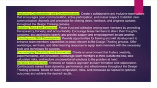 Fostering Collaboration and Communication: Create a collaborative and inclusive team culture
that encourages open communication, active participation, and mutual respect. Establish clear
communication channels and processes for sharing ideas, feedback, and progress updates
throughout the Design Thinking process.
Building Trust and Cohesion: Foster trust and cohesion among team members by promoting
transparency, honesty, and accountability. Encourage team members to share their thoughts,
concerns, and aspirations openly, and provide support and encouragement to one another.
Training and Skill Development: Provide opportunities for training and skill development to
enhance team members' capabilities in areas relevant to the Design Thinking process. Offer
workshops, seminars, and other learning resources to equip team members with the necessary
tools and techniques for success.
Encouraging Creativity and Innovation: Create an environment that fosters creativity,
experimentation, and innovation. Encourage team members to think outside the box, take
calculated risks, and explore unconventional solutions to the problem at hand.
Iterative Improvement: Embrace an iterative approach to team formation and collaboration.
Continuously assess team dynamics, performance, and effectiveness throughout the Design
Thinking process. Iterate on team composition, roles, and processes as needed to optimize
outcomes and achieve the desired results.
 