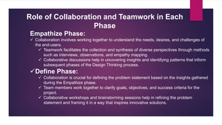 Role of Collaboration and Teamwork in Each
Phase
Empathize Phase:
 Collaboration involves working together to understand the needs, desires, and challenges of
the end-users.
 Teamwork facilitates the collection and synthesis of diverse perspectives through methods
such as interviews, observations, and empathy mapping.
 Collaborative discussions help in uncovering insights and identifying patterns that inform
subsequent phases of the Design Thinking process.
Define Phase:
 Collaboration is crucial for defining the problem statement based on the insights gathered
during the Empathize phase.
 Team members work together to clarify goals, objectives, and success criteria for the
project.
 Collaborative workshops and brainstorming sessions help in refining the problem
statement and framing it in a way that inspires innovative solutions.
 