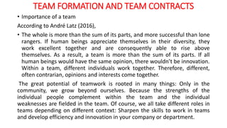 TEAM FORMATION AND TEAM CONTRACTS
• Importance of a team
According to André Latz (2016),
• The whole is more than the sum of its parts, and more successful than lone
rangers. If human beings appreciate themselves in their diversity, they
work excellent together and are consequently able to rise above
themselves. As a result, a team is more than the sum of its parts. If all
human beings would have the same opinion, there wouldn’t be innovation.
Within a team, different individuals work together. Therefore, different,
often contrarian, opinions and interests come together.
The great potential of teamwork is rooted in many things: Only in the
community, we grow beyond ourselves. Because the strengths of the
individual people complement within the team and the individual
weaknesses are fielded in the team. Of course, we all take different roles in
teams depending on different context: Sharpen the skills to work in teams
and develop efficiency and innovation in your company or department.
 