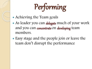 Performing
 Achieving the Team goals
 As leader you can delegate much of your work
and you can concentrate on developing team
members.
 Easy stage and the people join or leave the
team don’t disrupt the performance
 