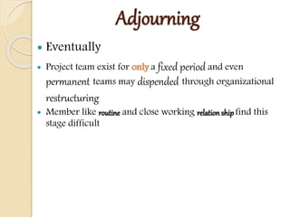 Adjourning
 Eventually
 Project team exist for only a fixed period and even
permanent teams may dispended through organizational
restructuring
 Member like routine and close working relation shipfind this
stage difficult
 