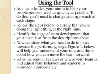 Using the Tool
 As a team leader, your aim is to help your
people perform well, as quickly as possible. To
do this, you'll need to change your approach at
each stage.
 Follow the steps below to ensure that you're
doing the right thing at the right time:
 Identify the stage of team development that
your team is at from the descriptions above.
 Now consider what you need to do to move
towards the performing stage. Figure 1, below,
will help you understand your role, and think
about how you can move the team forward.
 Schedule regular reviews of where your team is,
and adjust your behavior and leadership
approach appropriately
 