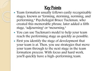 Key Points
 Team formation usually follows easily recognizable
stages, known as "forming, storming, norming, and
performing." Psychologist Bruce Tuckman, who
created this memorable phrase, later added a fifth
stage, "adjourning" or "mourning."
 You can use Tuckman's model to help your team
reach the performing stage as quickly as possible.
 First you identify the stage of development that
your team is at. Then, you use strategies that move
your team through to the next stage in the team
formation process. With focus and hard work,
you'll quickly have a high-performing team.
 