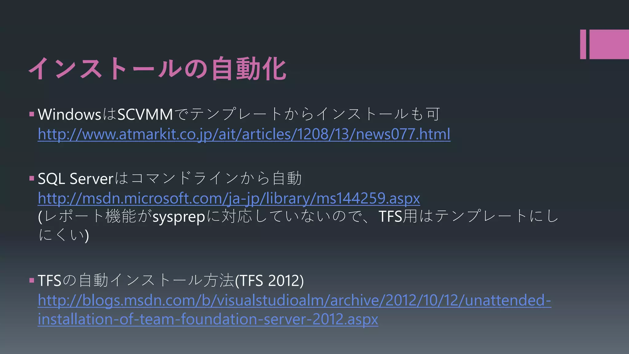 インストールの自動化
 WindowsはSCVMMでテンプレートからインストールも可
http://www.atmarkit.co.jp/ait/articles/1208/13/news077.html
 SQL Serverはコマンドラインから自動
http://msdn.microsoft.com/ja-jp/library/ms144259.aspx
(レポート機能がsysprepに対応していないので、TFS用はテンプレートにし
にくい)
 TFSの自動インストール方法(TFS 2012)
http://blogs.msdn.com/b/visualstudioalm/archive/2012/10/12/unattendedinstallation-of-team-foundation-server-2012.aspx

 