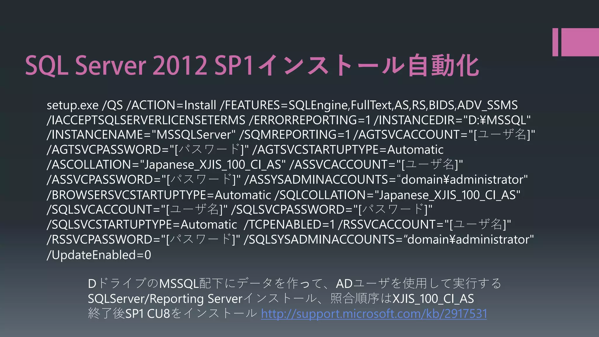インストール自動化
setup.exe /QS /ACTION=Install /FEATURES=SQLEngine,FullText,AS,RS,BIDS,ADV_SSMS
/IACCEPTSQLSERVERLICENSETERMS /ERRORREPORTING=1 /INSTANCEDIR="D:¥MSSQL"
/INSTANCENAME="MSSQLServer" /SQMREPORTING=1 /AGTSVCACCOUNT="[ユーザ名]"
/AGTSVCPASSWORD="[パスワード]" /AGTSVCSTARTUPTYPE=Automatic
/ASCOLLATION="Japanese_XJIS_100_CI_AS" /ASSVCACCOUNT="[ユーザ名]"
/ASSVCPASSWORD="[パスワード]" /ASSYSADMINACCOUNTS=“domain¥administrator"
/BROWSERSVCSTARTUPTYPE=Automatic /SQLCOLLATION="Japanese_XJIS_100_CI_AS"
/SQLSVCACCOUNT="[ユーザ名]" /SQLSVCPASSWORD="[パスワード]"
/SQLSVCSTARTUPTYPE=Automatic /TCPENABLED=1 /RSSVCACCOUNT="[ユーザ名]"
/RSSVCPASSWORD="[パスワード]" /SQLSYSADMINACCOUNTS=“domain¥administrator"
/UpdateEnabled=0
DドライブのMSSQL配下にデータを作って、ADユーザを使用して実行する
SQLServer/Reporting Serverインストール、照合順序はXJIS_100_CI_AS
終了後SP1 CU8をインストール http://support.microsoft.com/kb/2917531

 