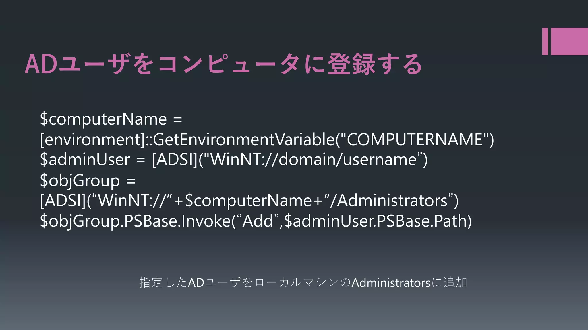 ユーザをコンピュータに登録する
$computerName =
[environment]::GetEnvironmentVariable("COMPUTERNAME")
$adminUser = [ADSI]("WinNT://domain/username”)
$objGroup =
[ADSI](“WinNT://”+$computerName+”/Administrators”)
$objGroup.PSBase.Invoke(“Add”,$adminUser.PSBase.Path)

指定したADユーザをローカルマシンのAdministratorsに追加

 