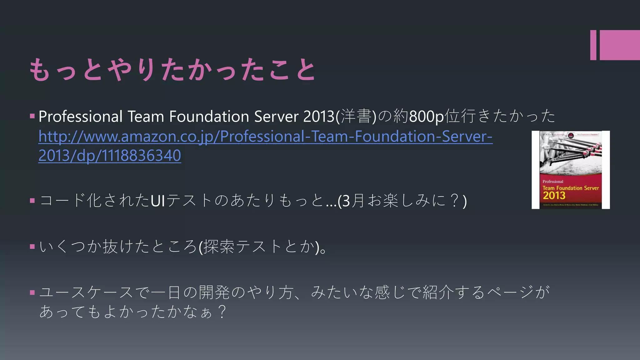 もっとやりたかったこと
 Professional Team Foundation Server 2013(洋書)の約800p位行きたかった
http://www.amazon.co.jp/Professional-Team-Foundation-Server2013/dp/1118836340
 コード化されたUIテストのあたりもっと…(3月お楽しみに？)
 いくつか抜けたところ(探索テストとか)。
 ユースケースで一日の開発のやり方、みたいな感じで紹介するページが
あってもよかったかなぁ？

 
