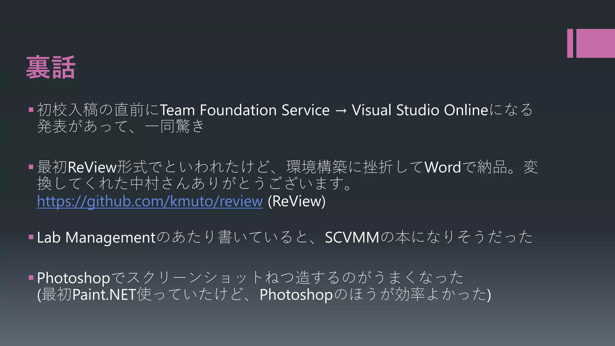 裏話
 初校入稿の直前にTeam Foundation Service → Visual Studio Onlineになる
発表があって、一同驚き
 最初ReView形式でといわれたけど、環境構築に挫折してWordで納品。変
換してくれた中村さんありがとうございます。
https://github.com/kmuto/review (ReView)
 Lab Managementのあたり書いていると、SCVMMの本になりそうだった
 Photoshopでスクリーンショットねつ造するのがうまくなった
(最初Paint.NET使っていたけど、Photoshopのほうが効率よかった)

 