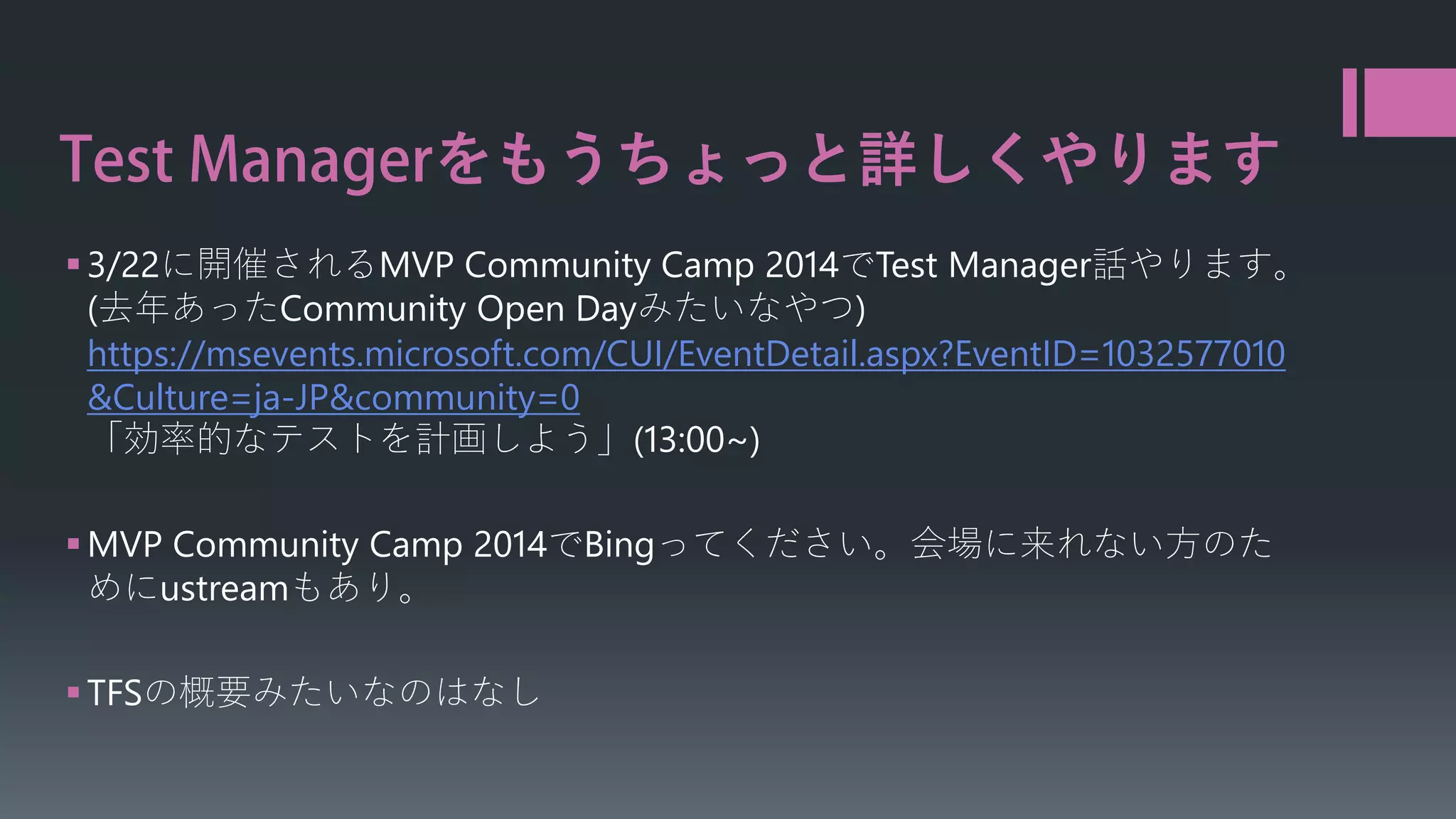 をもうちょっと詳しくやります
 3/22に開催されるMVP Community Camp 2014でTest Manager話やります。
(去年あったCommunity Open Dayみたいなやつ)
https://msevents.microsoft.com/CUI/EventDetail.aspx?EventID=1032577010
&Culture=ja-JP&community=0
「効率的なテストを計画しよう」(13:00~)

 MVP Community Camp 2014でBingってください。会場に来れない方のた
めにustreamもあり。
 TFSの概要みたいなのはなし

 