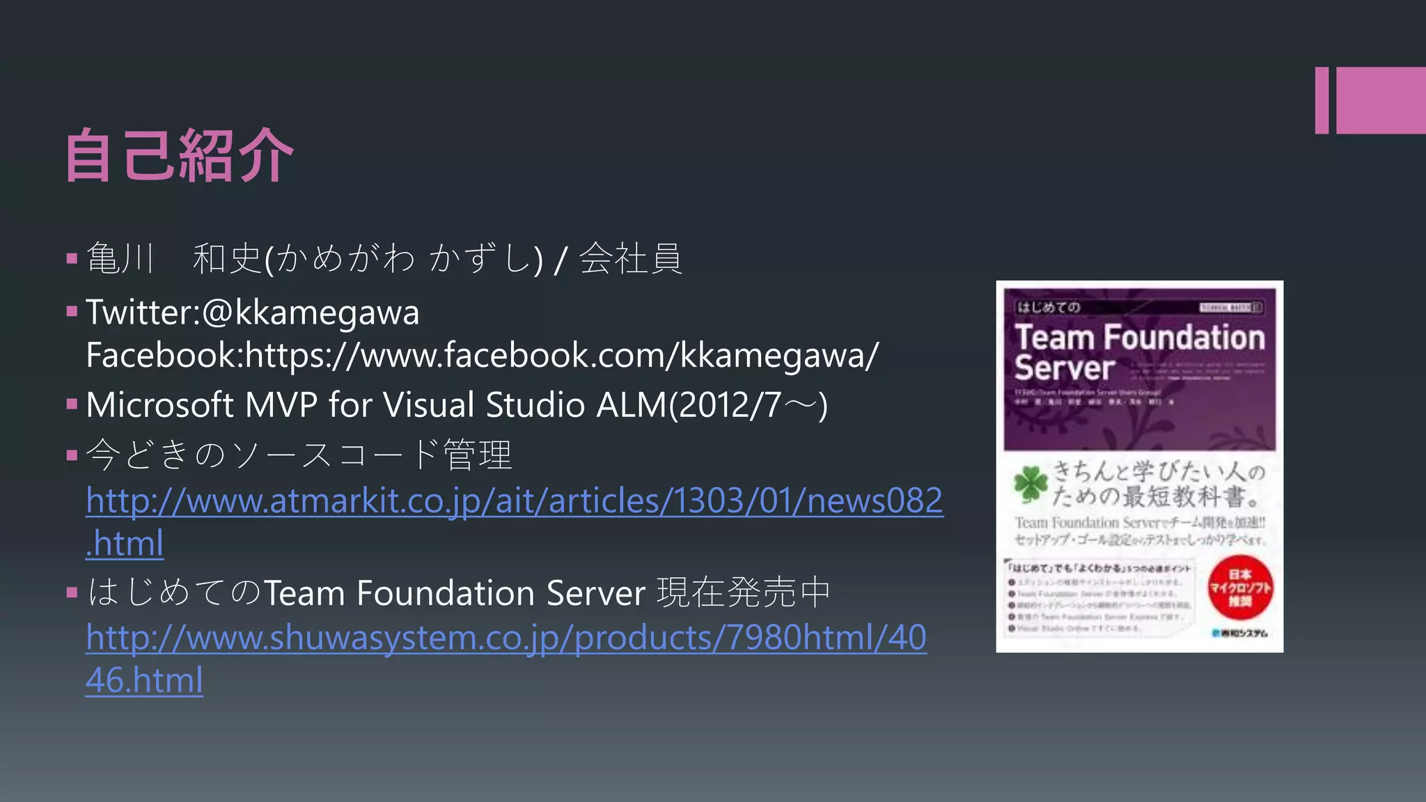 自己紹介
 亀川 和史(かめがわ かずし) / 会社員
 Twitter:@kkamegawa
Facebook:https://www.facebook.com/kkamegawa/
 Microsoft MVP for Visual Studio ALM(2012/7～)
 今どきのソースコード管理
http://www.atmarkit.co.jp/ait/articles/1303/01/news082
.html
 はじめてのTeam Foundation Server 現在発売中
http://www.shuwasystem.co.jp/products/7980html/40
46.html

 