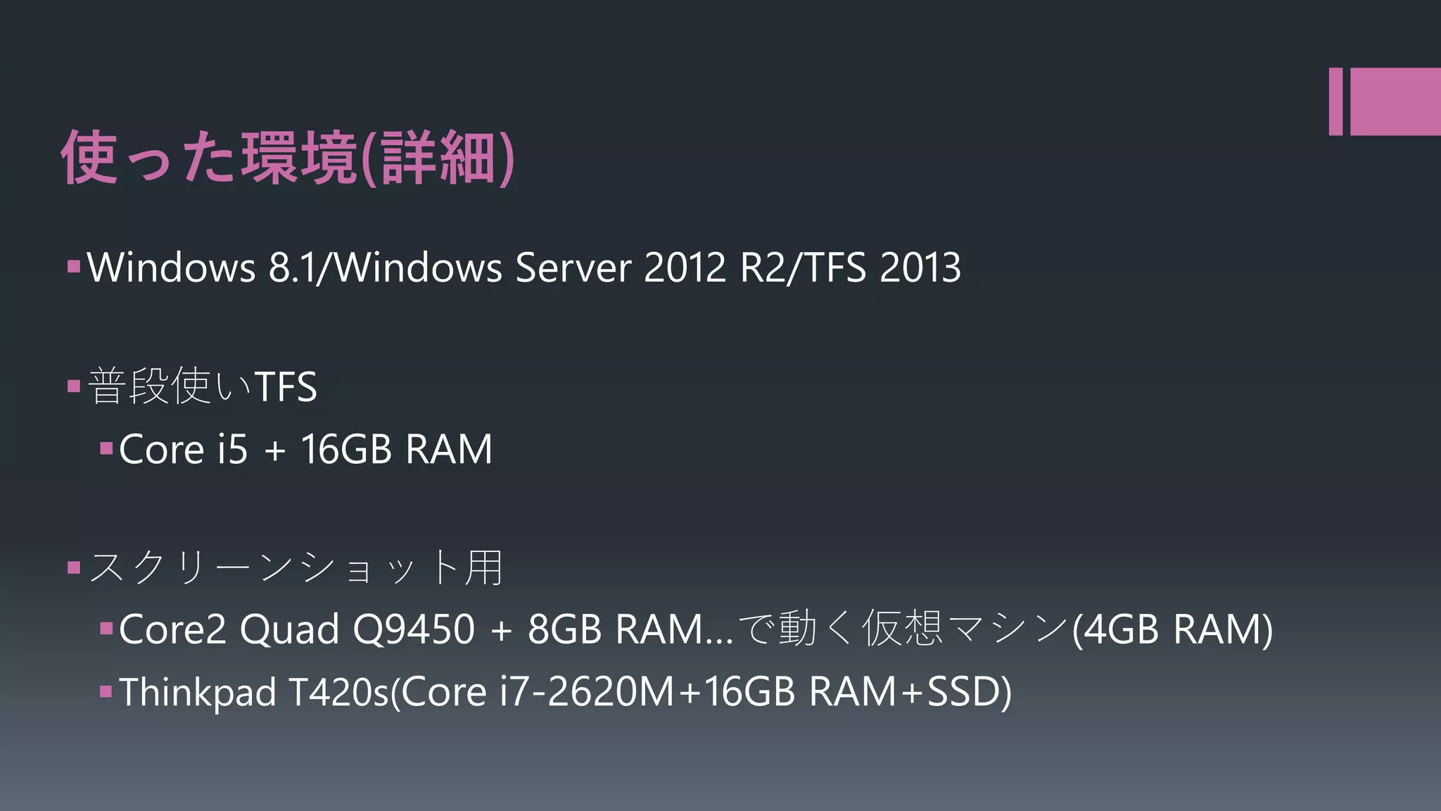使った環境 詳細
Windows 8.1/Windows Server 2012 R2/TFS 2013
普段使いTFS
Core i5 + 16GB RAM
スクリーンショット用
Core2 Quad Q9450 + 8GB RAM…で動く仮想マシン(4GB RAM)
Thinkpad T420s(Core i7-2620M+16GB RAM+SSD)

 