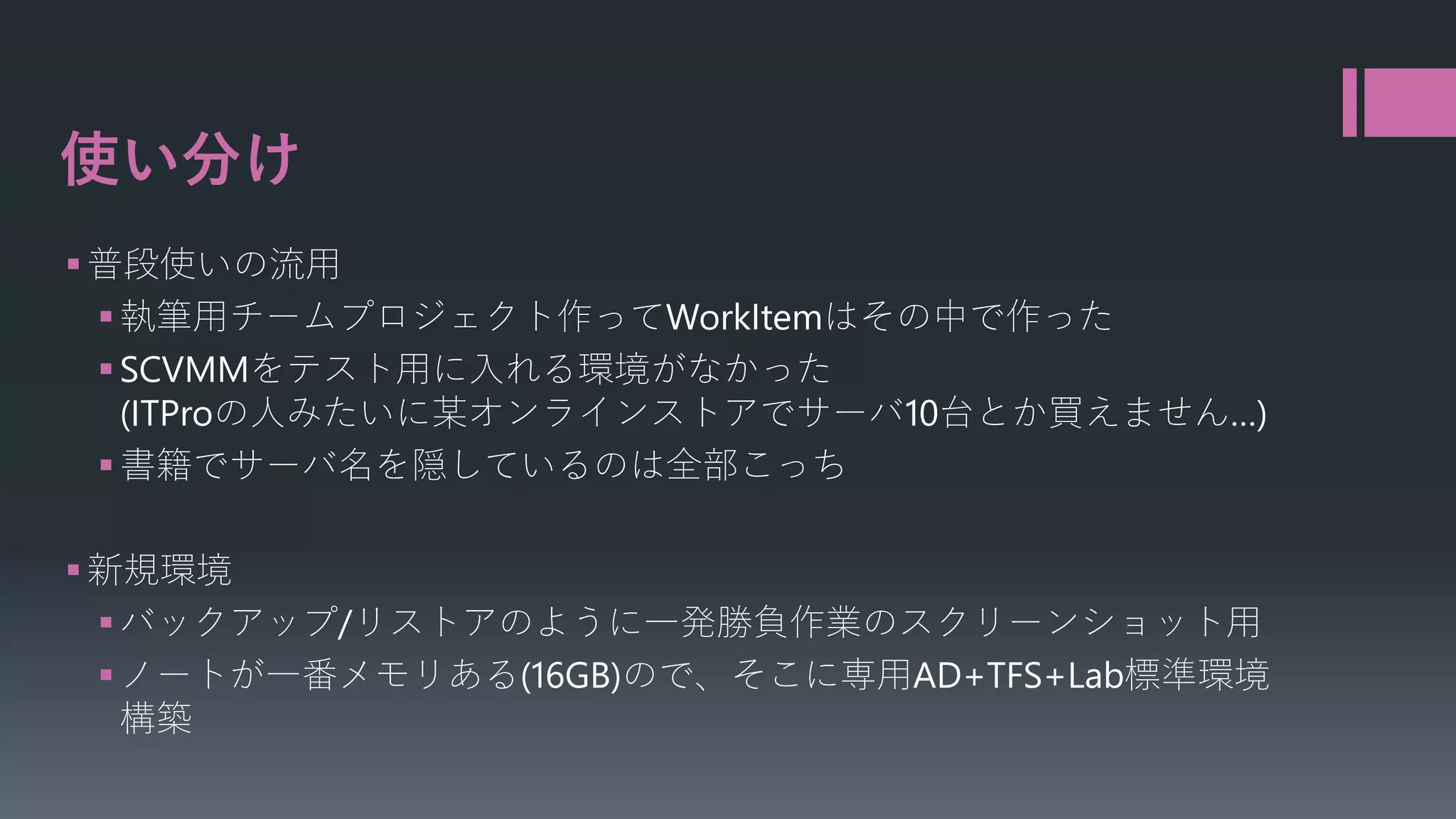 使い分け
 普段使いの流用
 執筆用チームプロジェクト作ってWorkItemはその中で作った
 SCVMMをテスト用に入れる環境がなかった
(ITProの人みたいに某オンラインストアでサーバ10台とか買えません…)
 書籍でサーバ名を隠しているのは全部こっち
 新規環境
 バックアップ/リストアのように一発勝負作業のスクリーンショット用
 ノートが一番メモリある(16GB)ので、そこに専用AD+TFS+Lab標準環境
構築

 