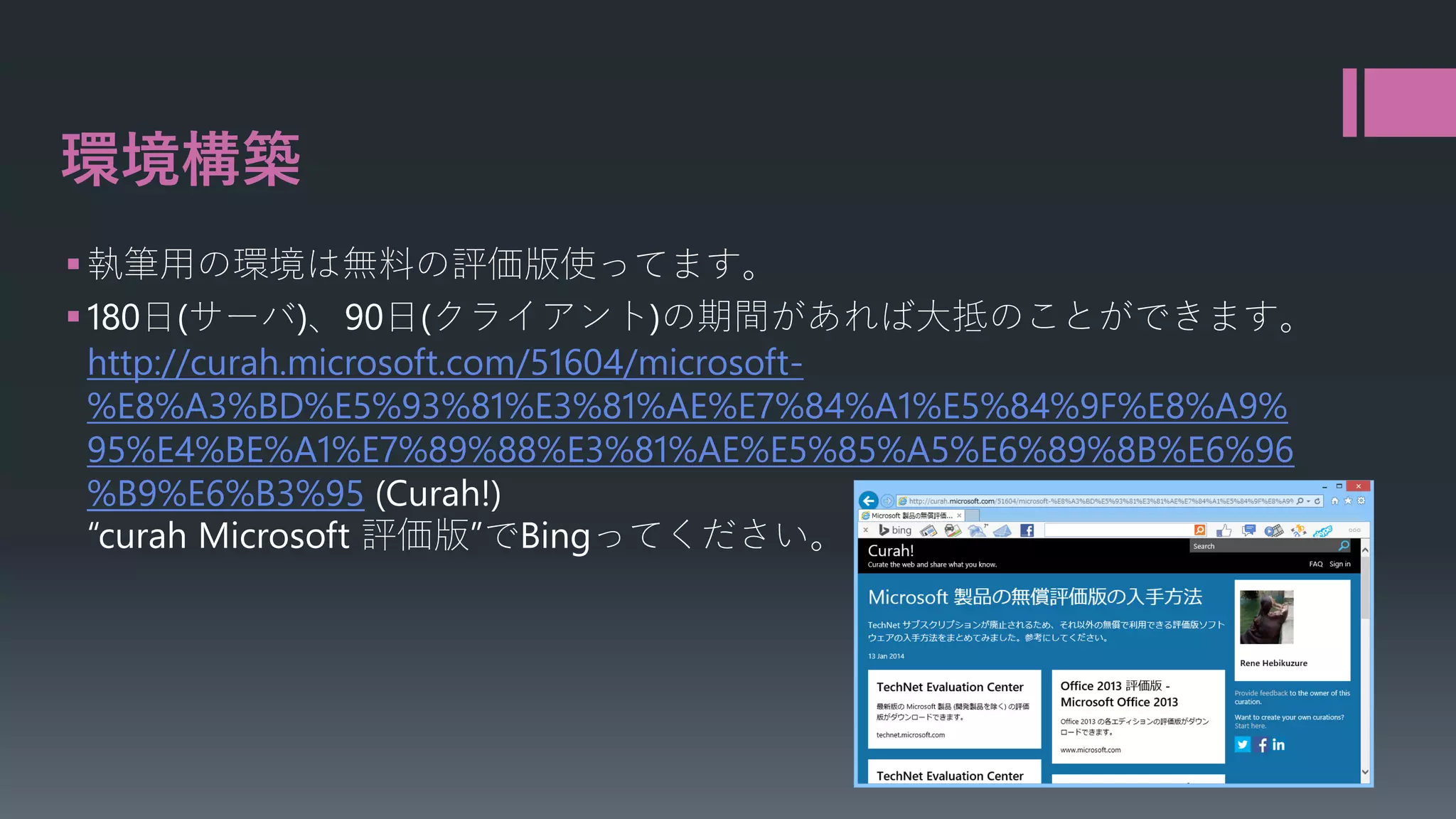 環境構築
 執筆用の環境は無料の評価版使ってます。
 180日(サーバ)、90日(クライアント)の期間があれば大抵のことができます。
http://curah.microsoft.com/51604/microsoft%E8%A3%BD%E5%93%81%E3%81%AE%E7%84%A1%E5%84%9F%E8%A9%
95%E4%BE%A1%E7%89%88%E3%81%AE%E5%85%A5%E6%89%8B%E6%96
%B9%E6%B3%95 (Curah!)
“curah Microsoft 評価版”でBingってください。

 