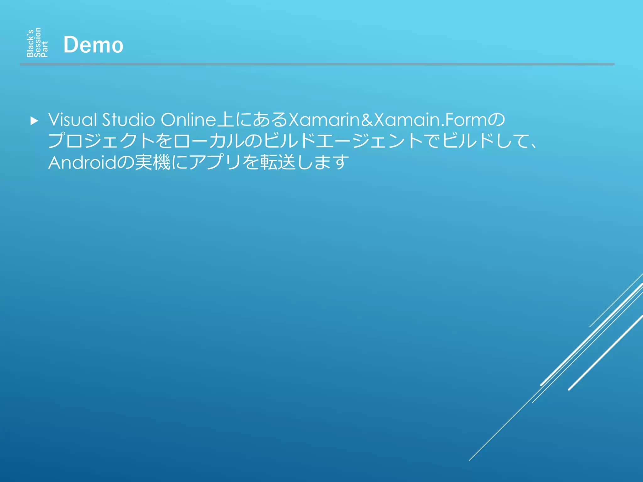 Demo
Black’s
Session
Part
 Visual Studio Online上にあるXamarin&Xamain.Formの
プロジェクトをローカルのビルドエージェントでビルドして、
Androidの実機にアプリを転送します
 