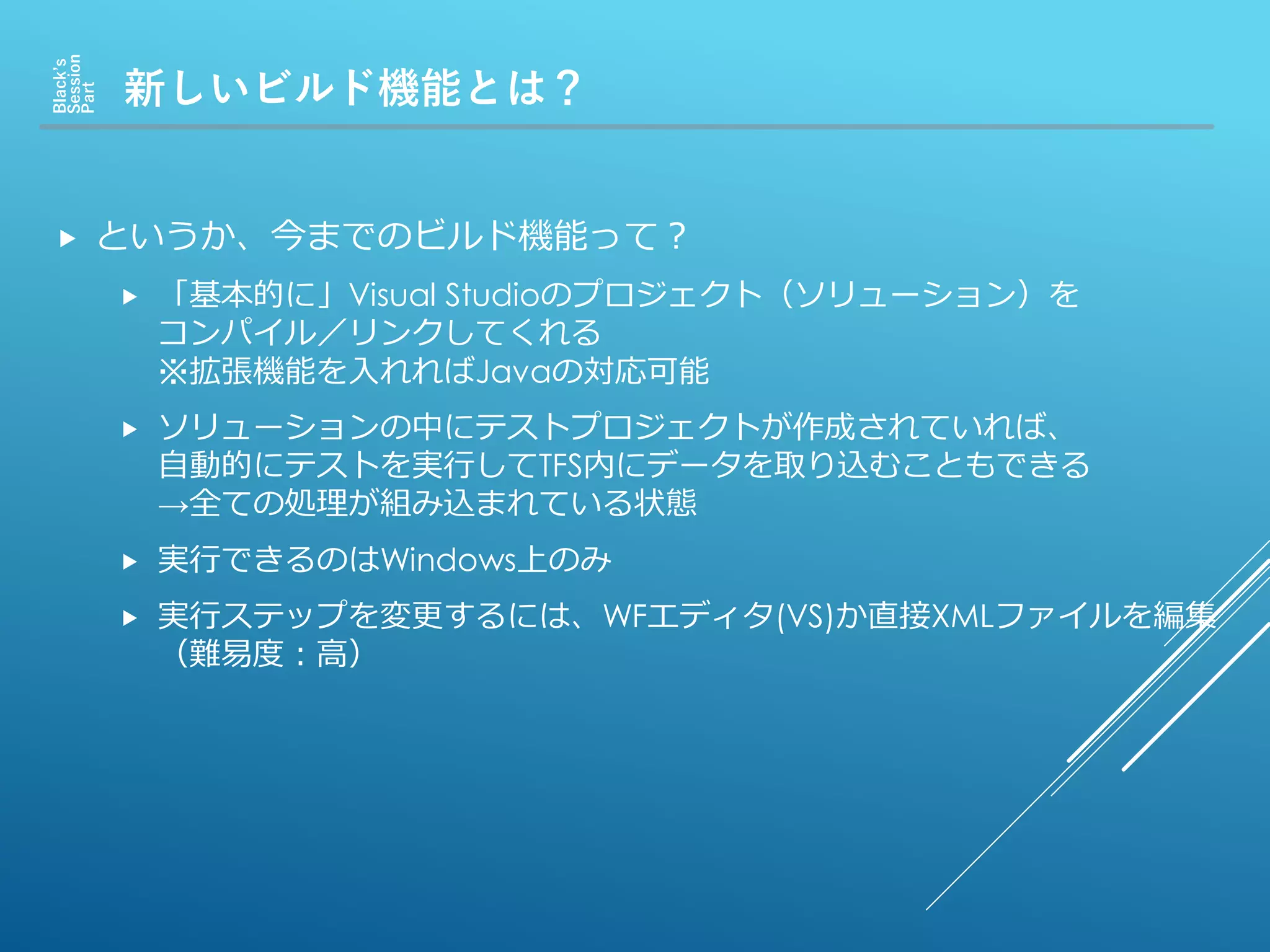 新しいビルド機能とは？
Black’s
Session
Part
 というか、今までのビルド機能って？
 「基本的に」Visual Studioのプロジェクト（ソリューション）を
コンパイル／リンクしてくれる
※拡張機能を入れればJavaの対応可能
 ソリューションの中にテストプロジェクトが作成されていれば、
自動的にテストを実行してTFS内にデータを取り込むこともできる
→全ての処理が組み込まれている状態
 実行できるのはWindows上のみ
 実行ステップを変更するには、WFエディタ(VS)か直接XMLファイルを編集
（難易度：高）
 
