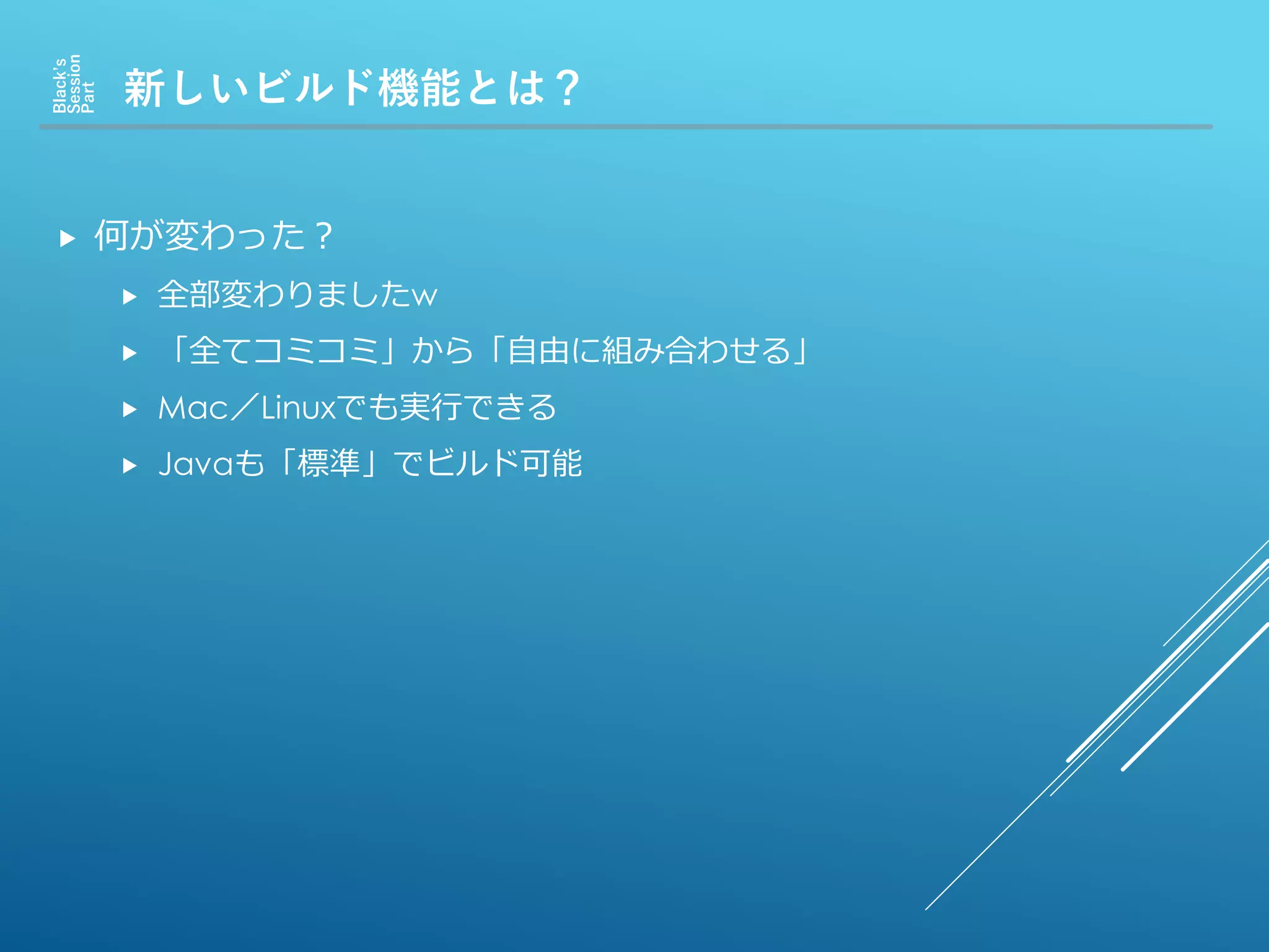 新しいビルド機能とは？
Black’s
Session
Part
 何が変わった？
 全部変わりましたw
 「全てコミコミ」から「自由に組み合わせる」
 Mac／Linuxでも実行できる
 Javaも「標準」でビルド可能
 