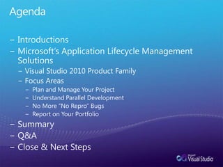 AgendaIntroductionsMicrosoft’s Application Lifecycle Management SolutionsVisual Studio 2010 Product FamilyFocus AreasPlan and Manage Your ProjectUnderstand Parallel DevelopmentNo More “No Repro” BugsReport on Your PortfolioSummaryQ&AClose & Next Steps
