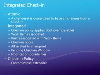 Integrated Check-inAtomicA changeset is guaranteed to have all changes from a check-inIntegratedCheck-in policy applied (but override-able)Work Items associatedBuilds associated with Work ItemsCheck-in notesAll related to changesetPending Check-in WindowNotification possibilitiesCheck-in PolicyCustomizable, extensible