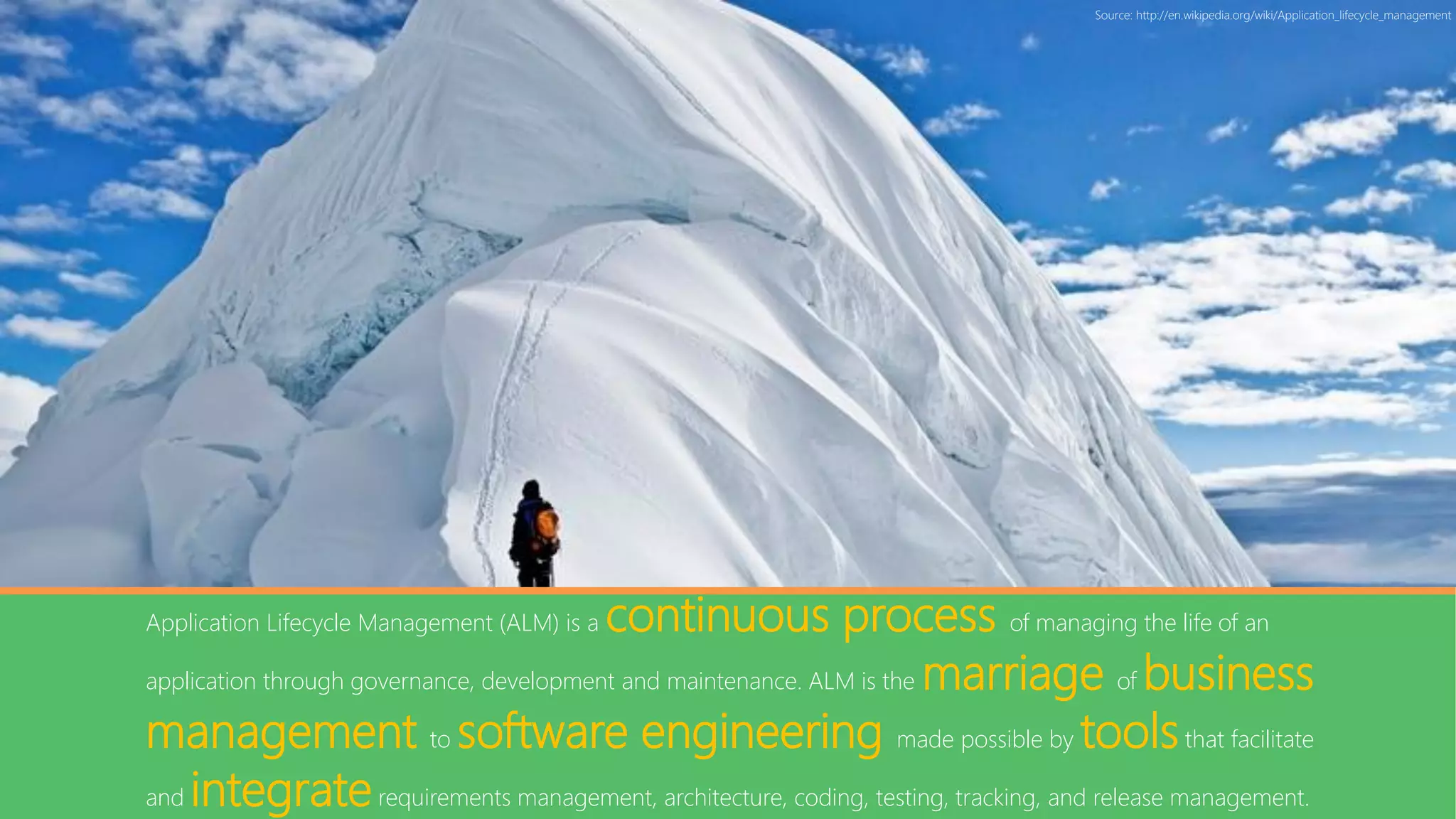 Source: http://en.wikipedia.org/wiki/Application_lifecycle_management




                                          continuous process of managing the life of an
Application Lifecycle Management (ALM) is a

application through governance, development and maintenance. ALM is the marriage of business

management to software engineering made possible by tools that facilitate
and integrate requirements management, architecture, coding, testing, tracking, and release management.
 