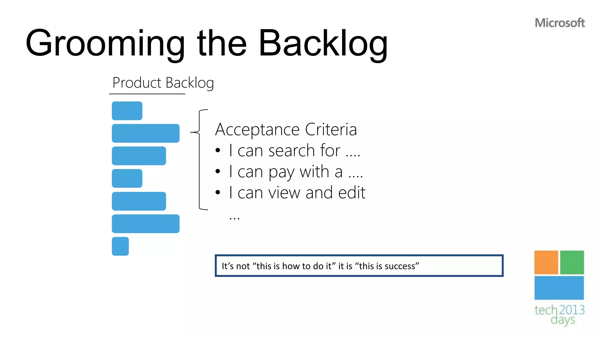 Grooming the Backlog
    Product Backlog


                      Acceptance Criteria
                      • I can search for ….
                      • I can pay with a ….
                      • I can view and edit
                        …

                      It’s not “this is how to do it” it is “this is success”
 