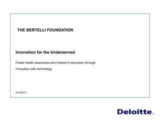 Innovation for the Underserved
Foster health awareness and interest in education through
innovation with technology
4/16/2013
THE BERTELLI FOUNDATION
 