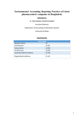 1
Environmental Accounting Reporting Practices of Listed
pharmaceutical companies in Bangladesh.
Submitted To:
Dr. MOHAMMAD MONIRUZZAMAN
Assistant Professor
Department of Accounting & Information Systems
University of Dhaka
Submitted By:
Team Galaxy
Members’Name ID
AnamikaHore 22-015
Tahera Akhter 22-059
IrinAfrinLuna 22-220
SyedaRiyaNadiaChowdhury 22-254
ShaguftaBushraMishma 22-122
 