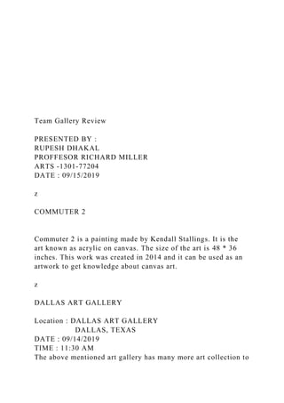 Team Gallery Review
PRESENTED BY :
RUPESH DHAKAL
PROFFESOR RICHARD MILLER
ARTS -1301-77204
DATE : 09/15/2019
z
COMMUTER 2
Commuter 2 is a painting made by Kendall Stallings. It is the
art known as acrylic on canvas. The size of the art is 48 * 36
inches. This work was created in 2014 and it can be used as an
artwork to get knowledge about canvas art.
z
DALLAS ART GALLERY
Location : DALLAS ART GALLERY
DALLAS, TEXAS
DATE : 09/14/2019
TIME : 11:30 AM
The above mentioned art gallery has many more art collection to
 