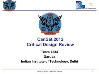 Team Logo 
Here 
CanSat 2012 Critical Design Review 
Team 7634 
Garuda 
Indian Institute of Technology, Delhi 
CanSat 2012 CDR: Team 7634 (Garuda) 
1  