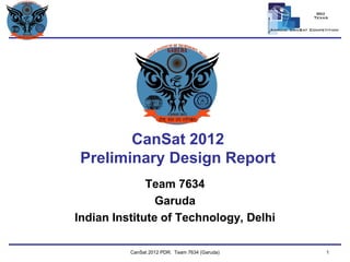 Team Logo 
Here CanSat 2012 Preliminary Design Report 
Team 7634 
Garuda 
Indian Institute of Technology, Delhi 
CanSat 2012 PDR: Team 7634 (Garuda) 1  