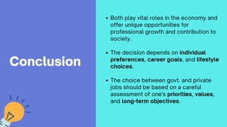 Conclusion
Both play vital roles in the economy and
offer unique opportunities for
professional growth and contribution to
society.
The decision depends on individual
preferences, career goals, and lifestyle
choices.
The choice between govt. and private
jobs should be based on a careful
assessment of one's priorities, values,
and long-term objectives.
 
