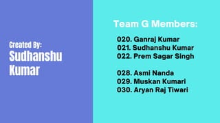 Created By:
Sudhanshu
Kumar
Team G Members:
020. Ganraj Kumar
021. Sudhanshu Kumar
022. Prem Sagar Singh
028. Asmi Nanda
029. Muskan Kumari
030. Aryan Raj Tiwari
 